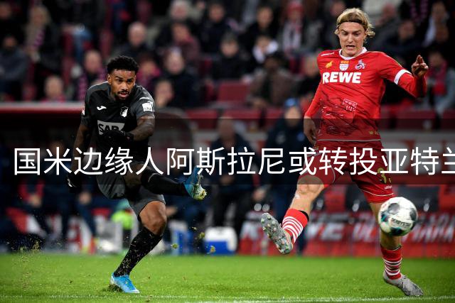 国米边缘人阿斯拉尼或转投亚特兰大 转会谈判有望重启