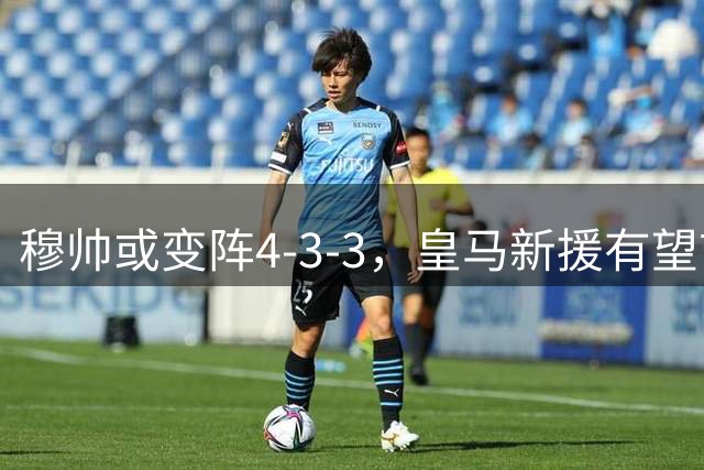 穆帅或变阵4-3-3，皇马新援有望首发对阵贝蒂斯