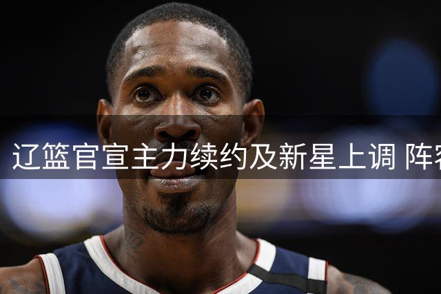 辽篮官宣主力续约及新星上调 阵容完成重要更新